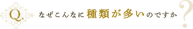 なぜこんなに種類が多いのですか？